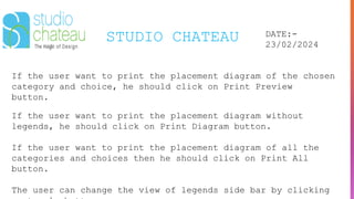 STUDIO CHATEAU DATE:-
23/02/2024
If the user want to print the placement diagram of the chosen
category and choice, he should click on Print Preview
button.
If the user want to print the placement diagram without
legends, he should click on Print Diagram button.
If the user want to print the placement diagram of all the
categories and choices then he should click on Print All
button.
The user can change the view of legends side bar by clicking
 