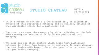 STUDIO CHATEAU DATE:-
23/02/2024
• In this screen we can see all the categories , in categories
choices of that particular category and in choices, options of
that particular choice for a particular lot.
• The user can choose the category by either clicking on the left
side Catalog sub menu or clicking on the picture of that
category.
• The user can see these buttons which means that particular
category is hidden from homebuyer or designer. It means whenever
the user logins with buyer role or designer role, he cannot see
that particular category.
 