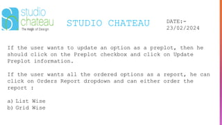 STUDIO CHATEAU DATE:-
23/02/2024
If the user wants to update an option as a preplot, then he
should click on the Preplot checkbox and click on Update
Preplot information.
If the user wants all the ordered options as a report, he can
click on Orders Report dropdown and can either order the
report :
a) List Wise
b) Grid Wise
 
