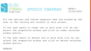 STUDIO CHATEAU DATE:-
23/02/2024
All the options and custom requests that are wished by the
user in the catalog are visible in this screen.
If the user wants to order one or more wish list he can
select the respective wishes and click on order selected
wishes button.
If the user wants to delete one or more wish list he can
select the respective wishes and click on delete selected
wishes button.
FREEZE:
 