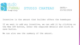 STUDIO CHATEAU DATE:-
23/02/2024
Incentive is the amount that builder offers the homebuyer
If we want to add any incentive, we can add it by clicking on
the New IPP button, enter the required details and click on
save button.
We can also see the summary of the amount.
 