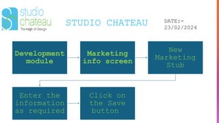 STUDIO CHATEAU DATE:-
23/02/2024
Development
module
Marketing
info screen
New
Marketing
Stub
Enter the
information
as required
Click on
the Save
button
 