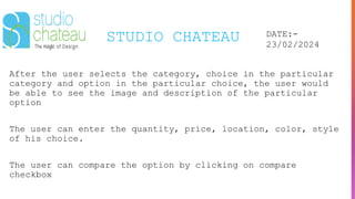 STUDIO CHATEAU DATE:-
23/02/2024
After the user selects the category, choice in the particular
category and option in the particular choice, the user would
be able to see the image and description of the particular
option
The user can enter the quantity, price, location, color, style
of his choice.
The user can compare the option by clicking on compare
checkbox
 
