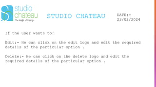 STUDIO CHATEAU DATE:-
23/02/2024
If the user wants to:
Edit:- He can click on the edit logo and edit the required
details of the particular option .
Delete:- He can click on the delete logo and edit the
required details of the particular option .
 
