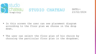 STUDIO CHATEAU DATE:-
23/02/2024
• In this screen the user can see placement diagram
according to the floor plan we choose in the drop
down.
• The user can select the floor plan of his choice by
choosing the particular floor plan in the dropdown.
 