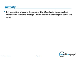 Page 11Classification: Restricted
• Get an positive integer in the range of 1 to 12 and print the equivalent
month name. Print the message “Invalid Month” if the integer is out of this
range
Activity
 