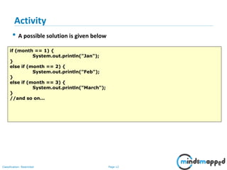 Page 12Classification: Restricted
• A possible solution is given below
if (month == 1) {
System.out.println("Jan");
}
else if (month == 2) {
System.out.println("Feb");
}
else if (month == 3) {
System.out.println("March");
}
//and so on...
Activity
 