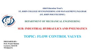 Aldel Education Trust’s
ST. JOHN COLLEGE OF ENGINEERING AND MANAGEMENT, PALGHAR
(ST. JOHN POLYTECHNIC)
DEPARTMENT OF MECHANICAL ENGINEERING
SUB: INDUSTRIAL HYDRAULICS AND PNEUMATICS
TOPIC: FLOW CONTROL VALVES
PREPARED BY:-
Prof. Pranit Mehata
Lecturer, SJCEM
7972064172
 