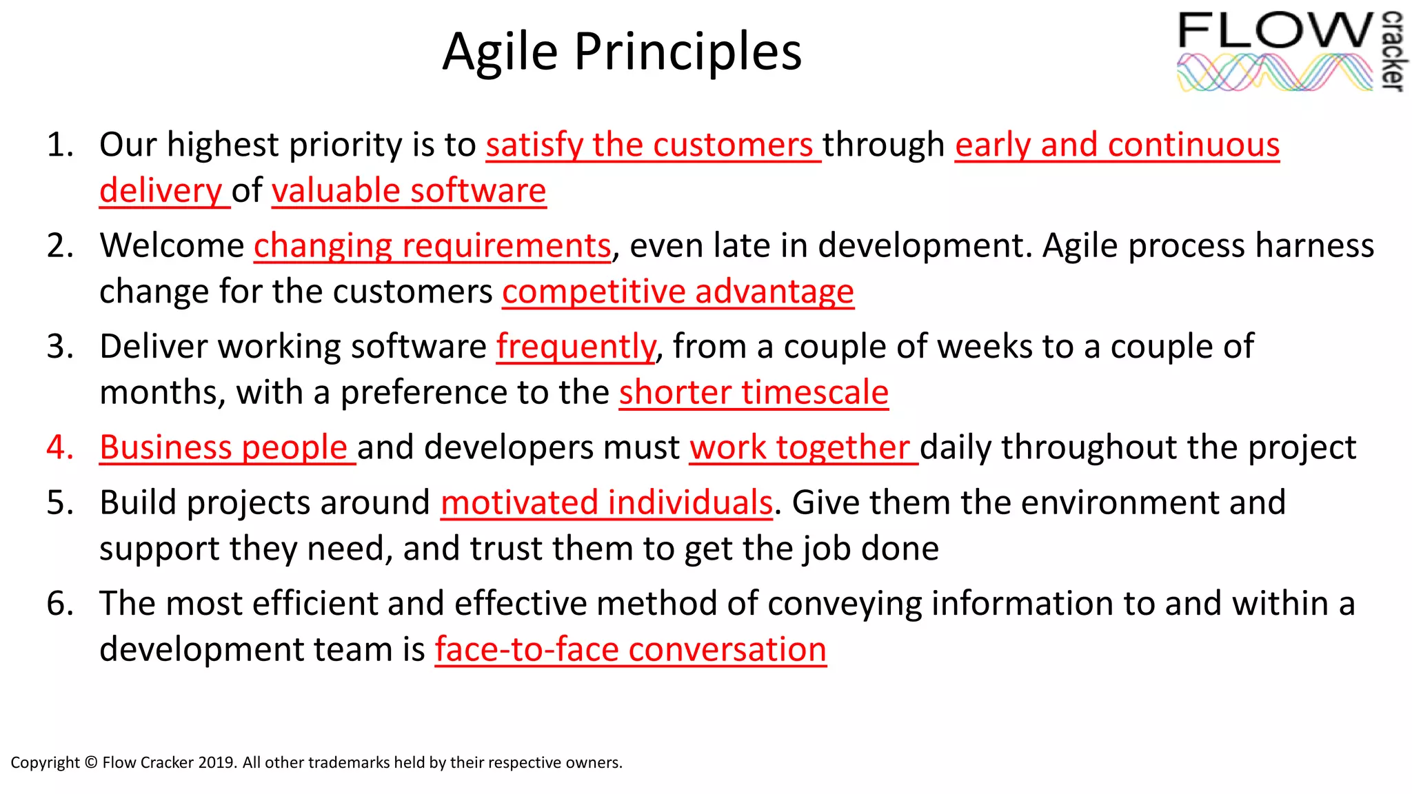 Copyright © Flow Cracker 2019. All other trademarks held by their respective owners.
Agile Principles
1. Our highest priority is to satisfy the customers through early and continuous
delivery of valuable software
2. Welcome changing requirements, even late in development. Agile process harness
change for the customers competitive advantage
3. Deliver working software frequently, from a couple of weeks to a couple of
months, with a preference to the shorter timescale
4. Business people and developers must work together daily throughout the project
5. Build projects around motivated individuals. Give them the environment and
support they need, and trust them to get the job done
6. The most efficient and effective method of conveying information to and within a
development team is face-to-face conversation
 