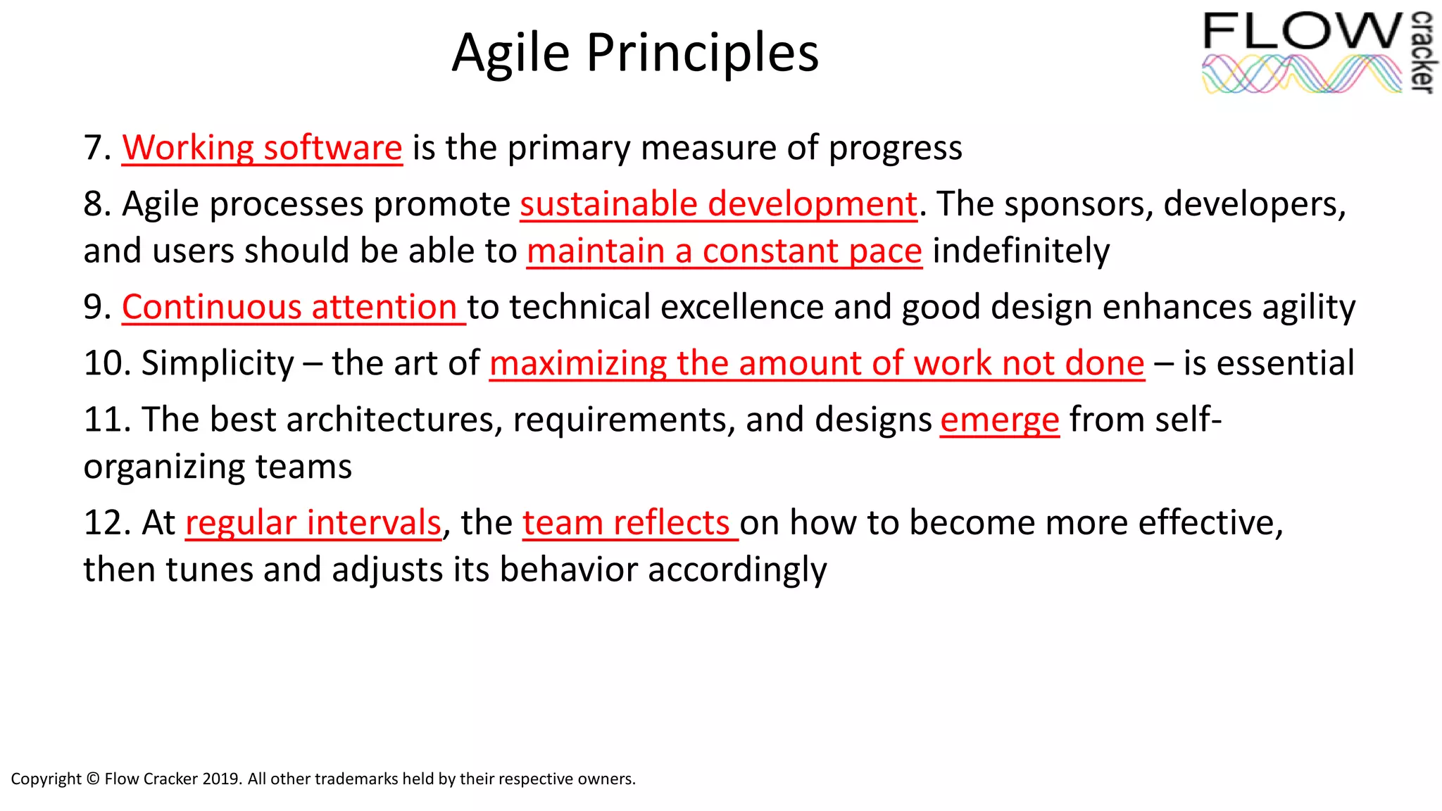 Copyright © Flow Cracker 2019. All other trademarks held by their respective owners.
Agile Principles
7. Working software is the primary measure of progress
8. Agile processes promote sustainable development. The sponsors, developers,
and users should be able to maintain a constant pace indefinitely
9. Continuous attention to technical excellence and good design enhances agility
10. Simplicity – the art of maximizing the amount of work not done – is essential
11. The best architectures, requirements, and designs emerge from self-
organizing teams
12. At regular intervals, the team reflects on how to become more effective,
then tunes and adjusts its behavior accordingly
 