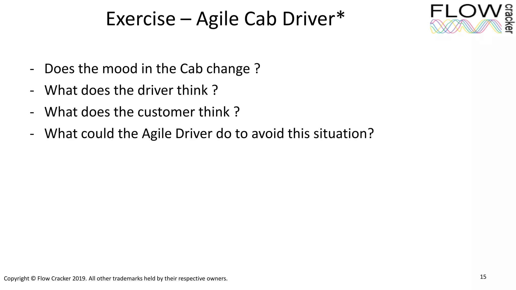 Copyright © Flow Cracker 2019. All other trademarks held by their respective owners.
Exercise – Agile Cab Driver*
- Does the mood in the Cab change ?
- What does the driver think ?
- What does the customer think ?
- What could the Agile Driver do to avoid this situation?
15
 