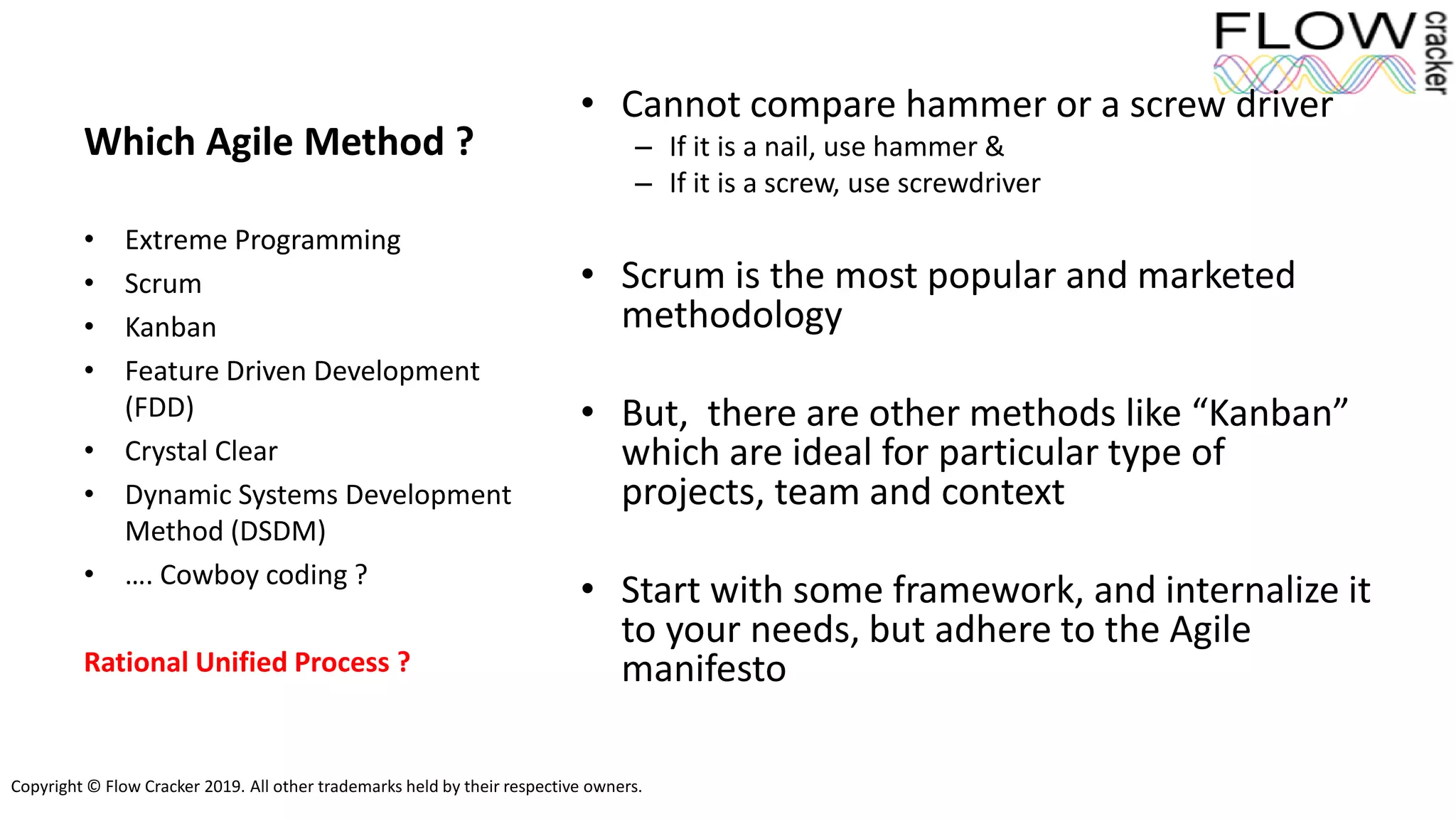 Copyright © Flow Cracker 2019. All other trademarks held by their respective owners.
Which Agile Method ?
• Cannot compare hammer or a screw driver
– If it is a nail, use hammer &
– If it is a screw, use screwdriver
• Scrum is the most popular and marketed
methodology
• But, there are other methods like “Kanban”
which are ideal for particular type of
projects, team and context
• Start with some framework, and internalize it
to your needs, but adhere to the Agile
manifesto
• Extreme Programming
• Scrum
• Kanban
• Feature Driven Development
(FDD)
• Crystal Clear
• Dynamic Systems Development
Method (DSDM)
• …. Cowboy coding ?
Rational Unified Process ?
 