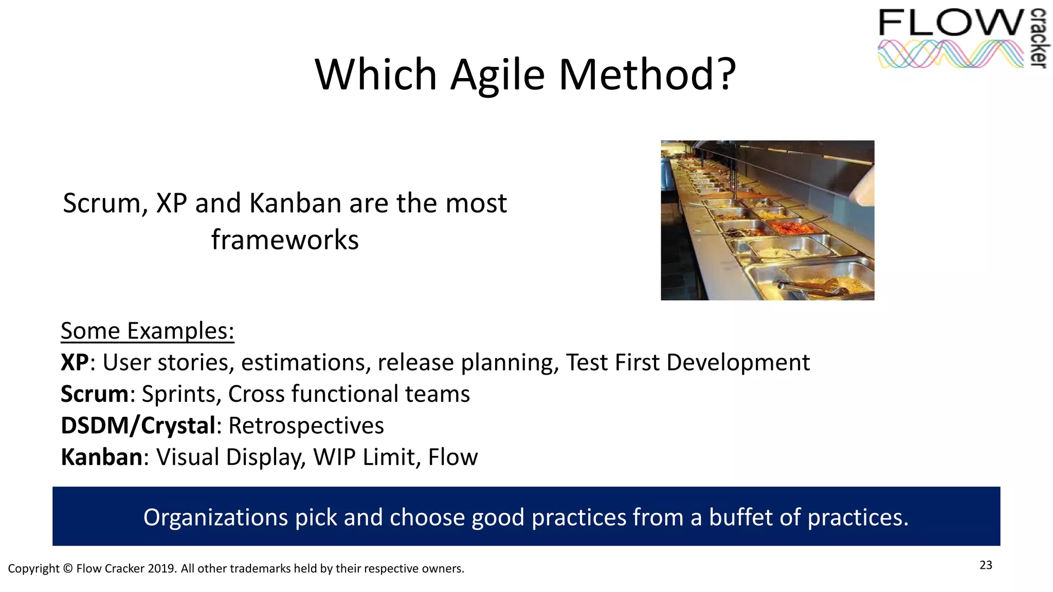Copyright © Flow Cracker 2019. All other trademarks held by their respective owners.
Which Agile Method?
Scrum, XP and Kanban are the most
frameworks
23
Organizations pick and choose good practices from a buffet of practices.
Some Examples:
XP: User stories, estimations, release planning, Test First Development
Scrum: Sprints, Cross functional teams
DSDM/Crystal: Retrospectives
Kanban: Visual Display, WIP Limit, Flow
 