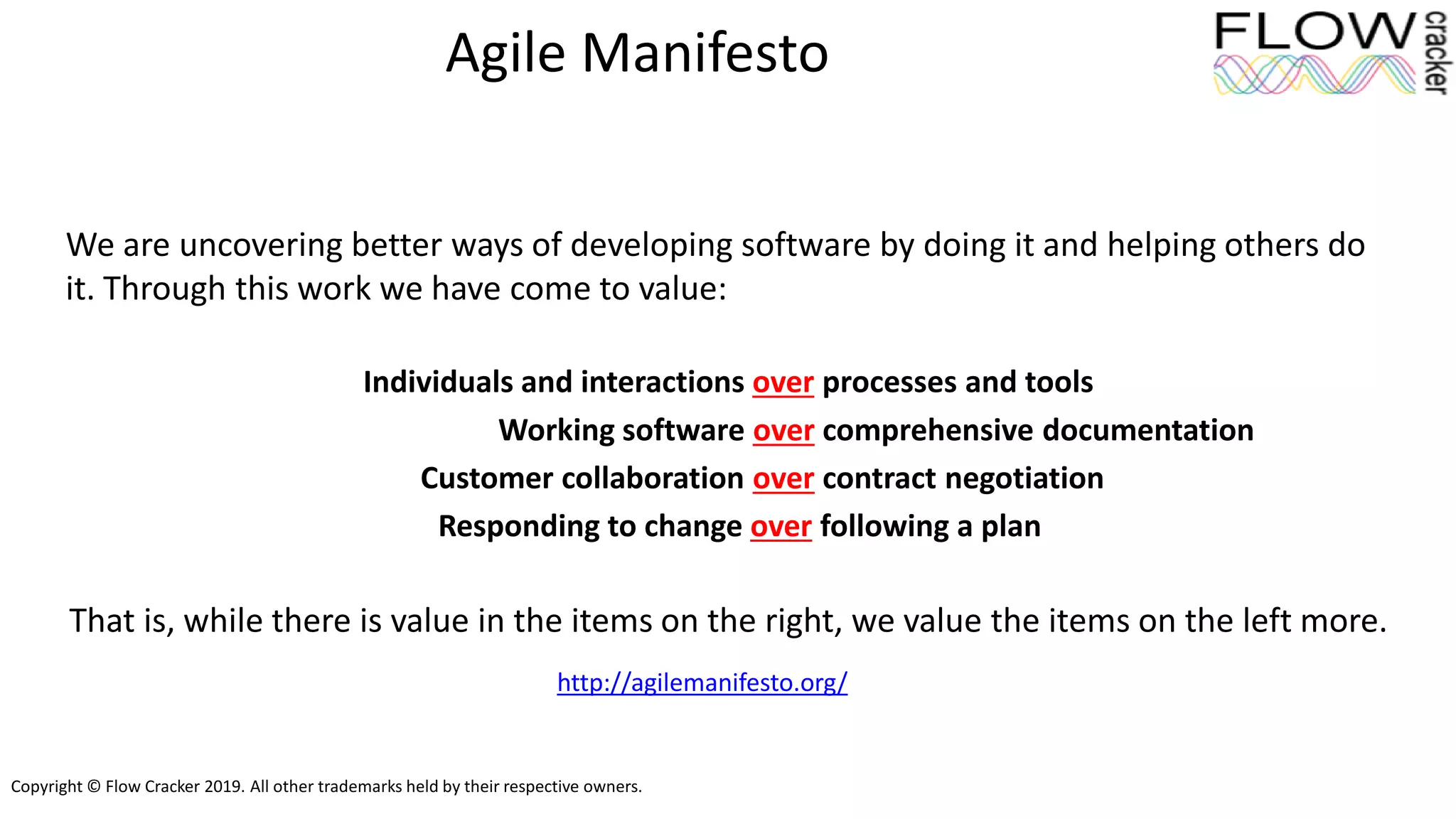 Copyright © Flow Cracker 2019. All other trademarks held by their respective owners.
Agile Manifesto
We are uncovering better ways of developing software by doing it and helping others do
it. Through this work we have come to value:
Individuals and interactions over processes and tools
Working software over comprehensive documentation
Customer collaboration over contract negotiation
Responding to change over following a plan
That is, while there is value in the items on the right, we value the items on the left more.
http://agilemanifesto.org/
 