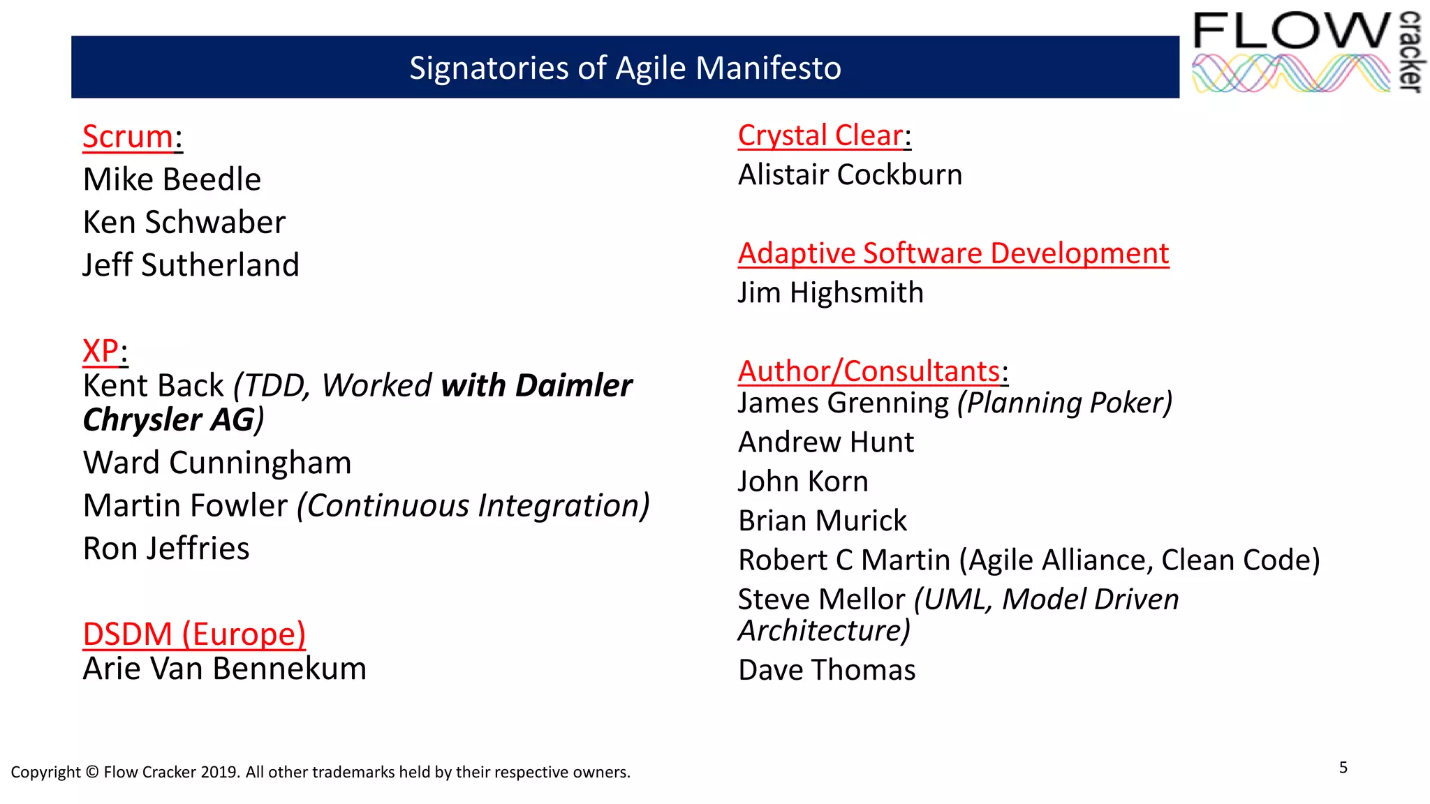 Copyright © Flow Cracker 2019. All other trademarks held by their respective owners.
Scrum:
Mike Beedle
Ken Schwaber
Jeff Sutherland
XP:
Kent Back (TDD, Worked with Daimler
Chrysler AG)
Ward Cunningham
Martin Fowler (Continuous Integration)
Ron Jeffries
DSDM (Europe)
Arie Van Bennekum
Crystal Clear:
Alistair Cockburn
Adaptive Software Development
Jim Highsmith
Author/Consultants:
James Grenning (Planning Poker)
Andrew Hunt
John Korn
Brian Murick
Robert C Martin (Agile Alliance, Clean Code)
Steve Mellor (UML, Model Driven
Architecture)
Dave Thomas
5
Signatories of Agile Manifesto
 