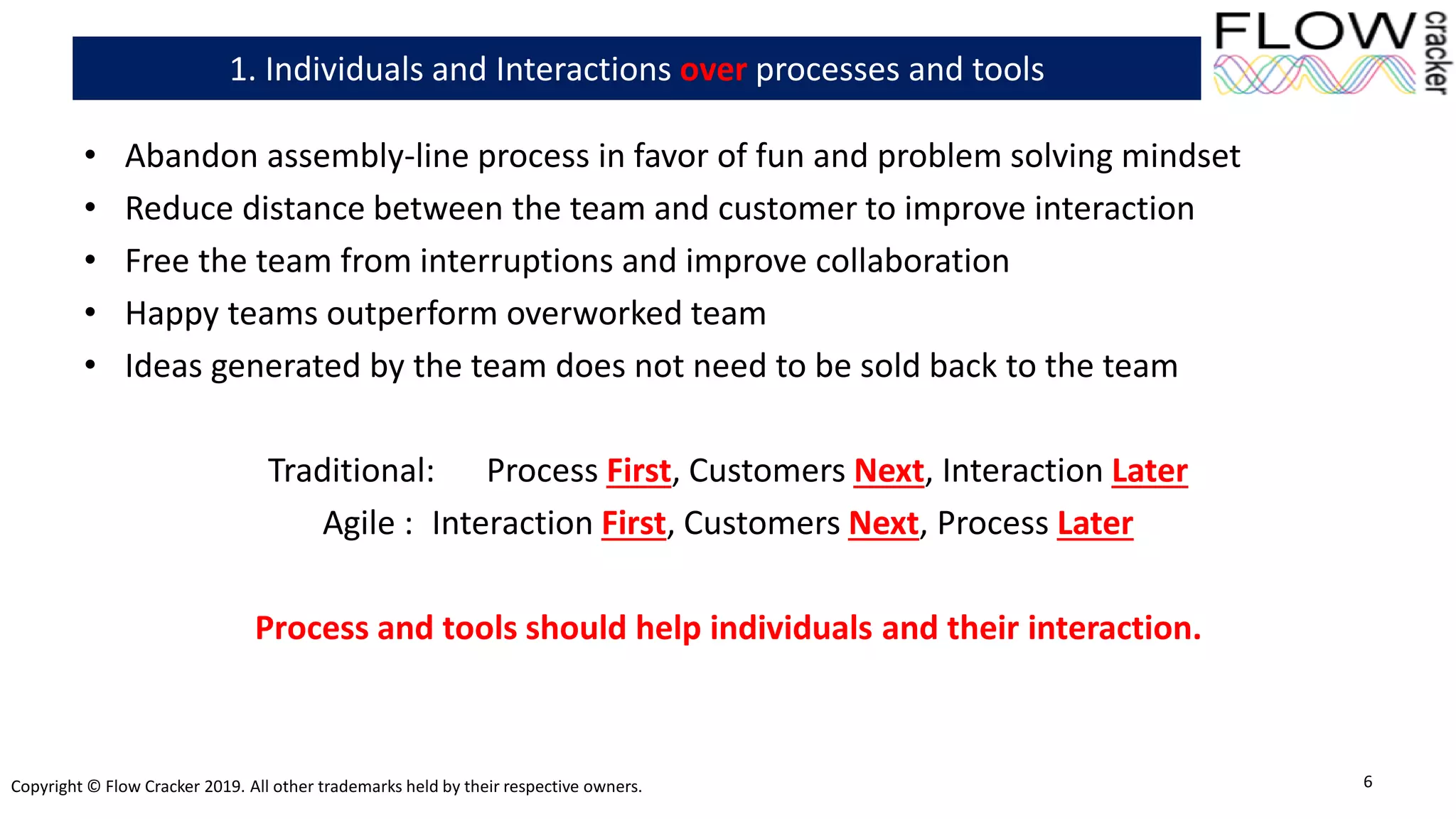 Copyright © Flow Cracker 2019. All other trademarks held by their respective owners.
• Abandon assembly-line process in favor of fun and problem solving mindset
• Reduce distance between the team and customer to improve interaction
• Free the team from interruptions and improve collaboration
• Happy teams outperform overworked team
• Ideas generated by the team does not need to be sold back to the team
Traditional: Process First, Customers Next, Interaction Later
Agile : Interaction First, Customers Next, Process Later
Process and tools should help individuals and their interaction.
6
1. Individuals and Interactions over processes and tools
 
