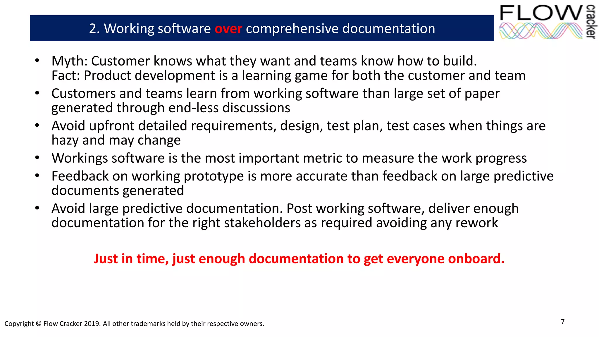 Copyright © Flow Cracker 2019. All other trademarks held by their respective owners.
• Myth: Customer knows what they want and teams know how to build.
Fact: Product development is a learning game for both the customer and team
• Customers and teams learn from working software than large set of paper
generated through end-less discussions
• Avoid upfront detailed requirements, design, test plan, test cases when things are
hazy and may change
• Workings software is the most important metric to measure the work progress
• Feedback on working prototype is more accurate than feedback on large predictive
documents generated
• Avoid large predictive documentation. Post working software, deliver enough
documentation for the right stakeholders as required avoiding any rework
Just in time, just enough documentation to get everyone onboard.
7
2. Working software over comprehensive documentation
 