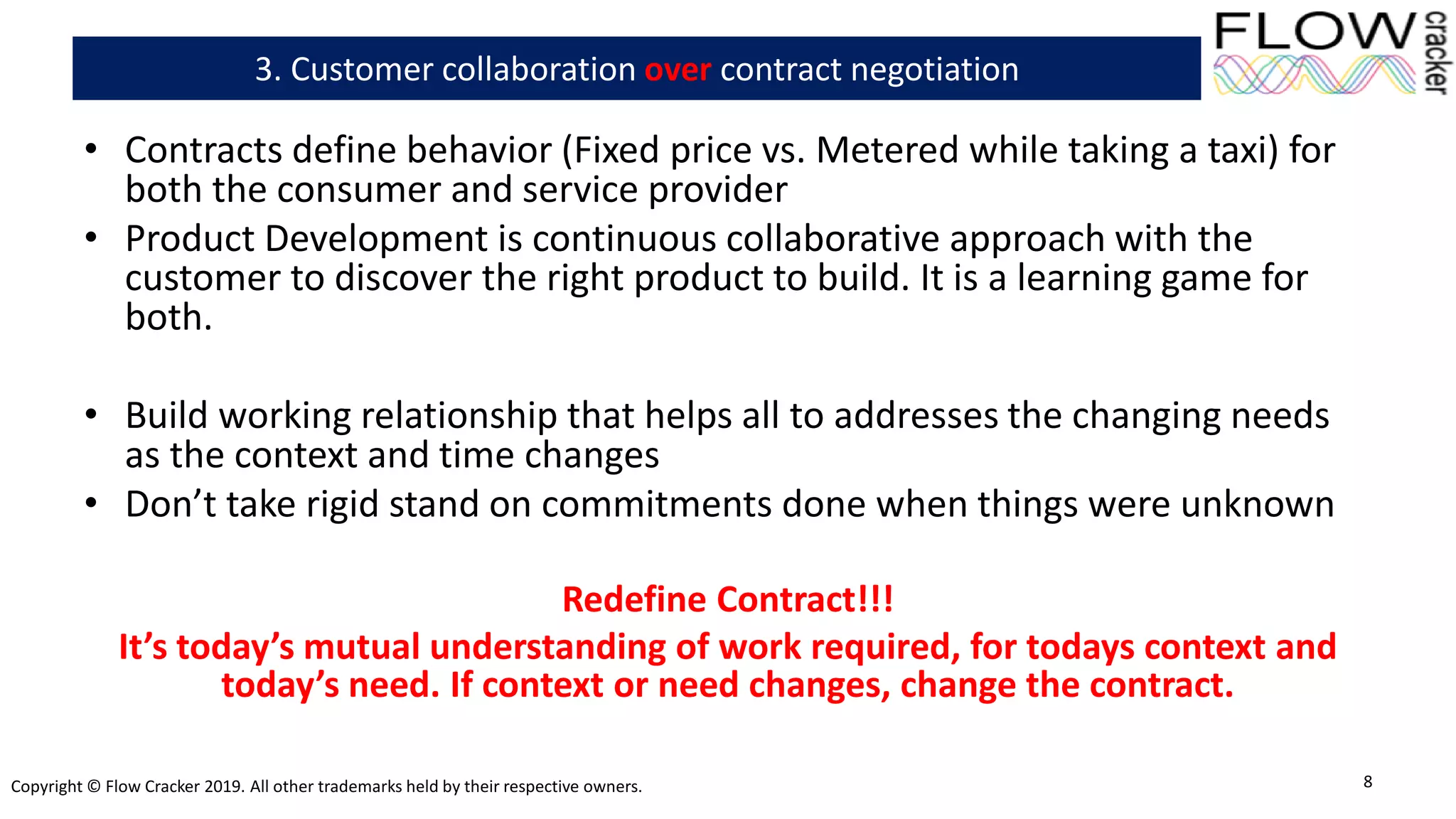 Copyright © Flow Cracker 2019. All other trademarks held by their respective owners.
• Contracts define behavior (Fixed price vs. Metered while taking a taxi) for
both the consumer and service provider
• Product Development is continuous collaborative approach with the
customer to discover the right product to build. It is a learning game for
both.
• Build working relationship that helps all to addresses the changing needs
as the context and time changes
• Don’t take rigid stand on commitments done when things were unknown
Redefine Contract!!!
It’s today’s mutual understanding of work required, for todays context and
today’s need. If context or need changes, change the contract.
8
3. Customer collaboration over contract negotiation
 