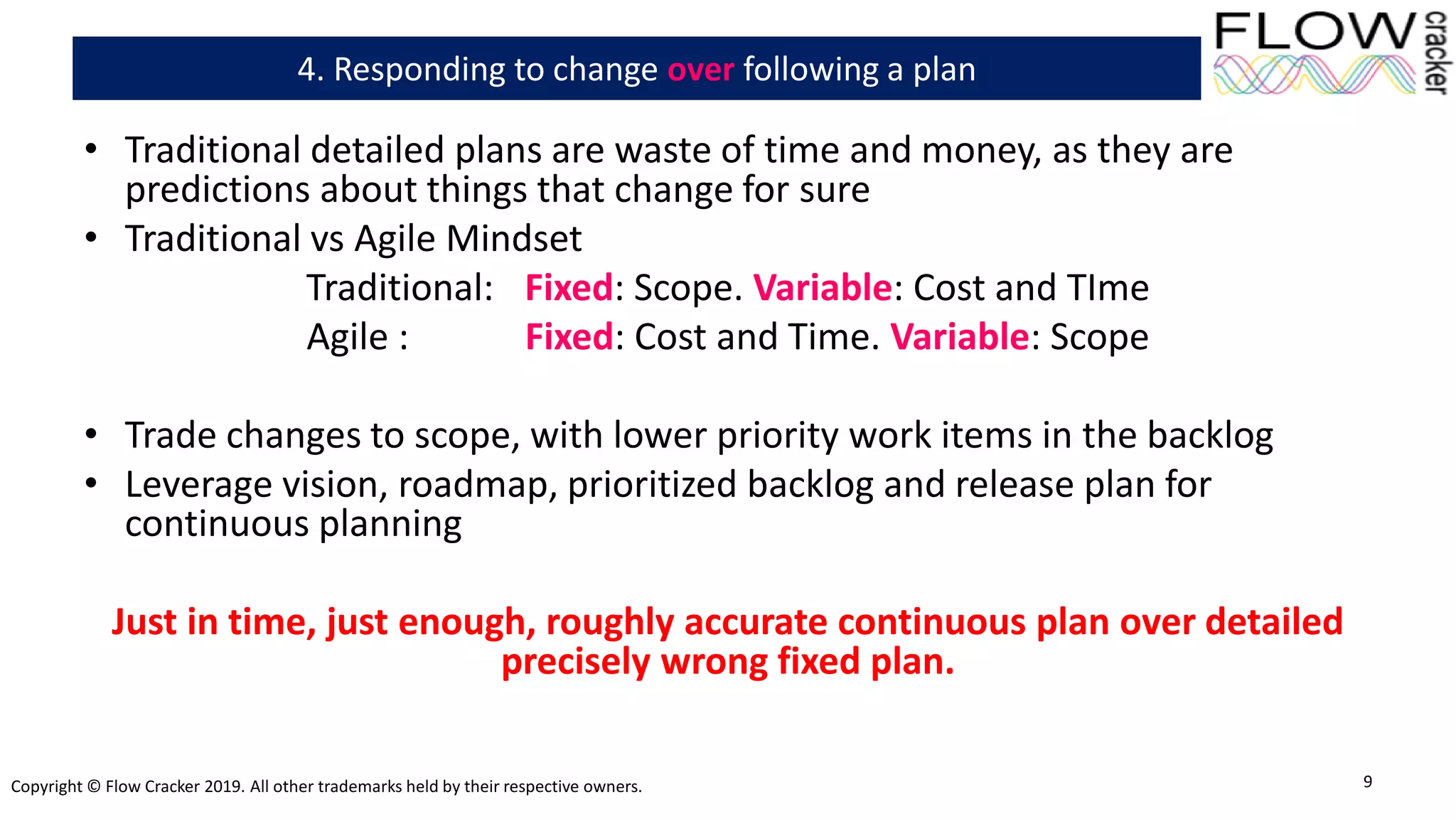 Copyright © Flow Cracker 2019. All other trademarks held by their respective owners.
• Traditional detailed plans are waste of time and money, as they are
predictions about things that change for sure
• Traditional vs Agile Mindset
Traditional: Fixed: Scope. Variable: Cost and TIme
Agile : Fixed: Cost and Time. Variable: Scope
• Trade changes to scope, with lower priority work items in the backlog
• Leverage vision, roadmap, prioritized backlog and release plan for
continuous planning
Just in time, just enough, roughly accurate continuous plan over detailed
precisely wrong fixed plan.
9
4. Responding to change over following a plan
 