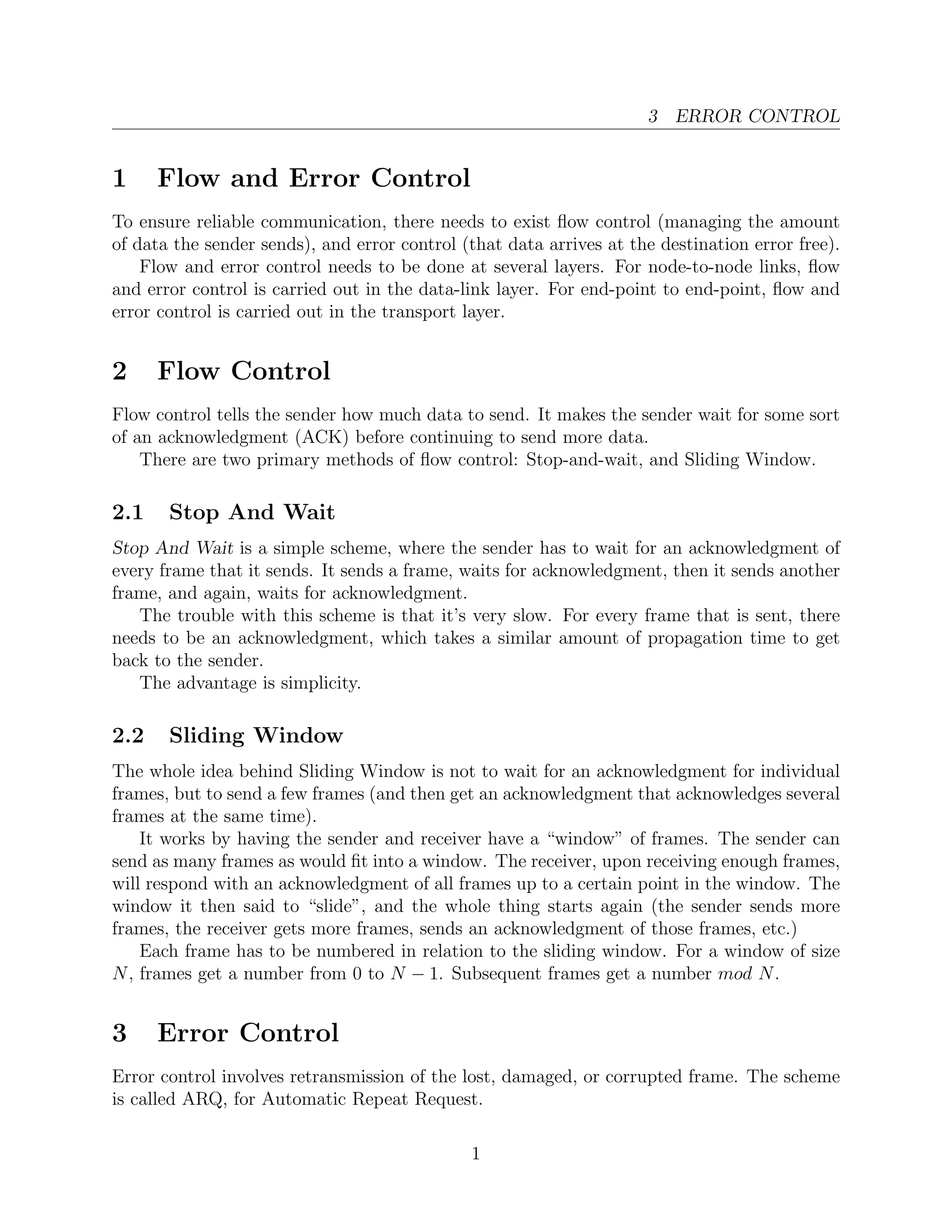 3 ERROR CONTROL


1     Flow and Error Control
To ensure reliable communication, there needs to exist ﬂow control (managing the amount
of data the sender sends), and error control (that data arrives at the destination error free).
    Flow and error control needs to be done at several layers. For node-to-node links, ﬂow
and error control is carried out in the data-link layer. For end-point to end-point, ﬂow and
error control is carried out in the transport layer.


2     Flow Control
Flow control tells the sender how much data to send. It makes the sender wait for some sort
of an acknowledgment (ACK) before continuing to send more data.
    There are two primary methods of ﬂow control: Stop-and-wait, and Sliding Window.

2.1    Stop And Wait
Stop And Wait is a simple scheme, where the sender has to wait for an acknowledgment of
every frame that it sends. It sends a frame, waits for acknowledgment, then it sends another
frame, and again, waits for acknowledgment.
   The trouble with this scheme is that it’s very slow. For every frame that is sent, there
needs to be an acknowledgment, which takes a similar amount of propagation time to get
back to the sender.
   The advantage is simplicity.

2.2    Sliding Window
The whole idea behind Sliding Window is not to wait for an acknowledgment for individual
frames, but to send a few frames (and then get an acknowledgment that acknowledges several
frames at the same time).
    It works by having the sender and receiver have a “window” of frames. The sender can
send as many frames as would ﬁt into a window. The receiver, upon receiving enough frames,
will respond with an acknowledgment of all frames up to a certain point in the window. The
window it then said to “slide”, and the whole thing starts again (the sender sends more
frames, the receiver gets more frames, sends an acknowledgment of those frames, etc.)
    Each frame has to be numbered in relation to the sliding window. For a window of size
N , frames get a number from 0 to N − 1. Subsequent frames get a number mod N .


3     Error Control
Error control involves retransmission of the lost, damaged, or corrupted frame. The scheme
is called ARQ, for Automatic Repeat Request.

                                              1
 