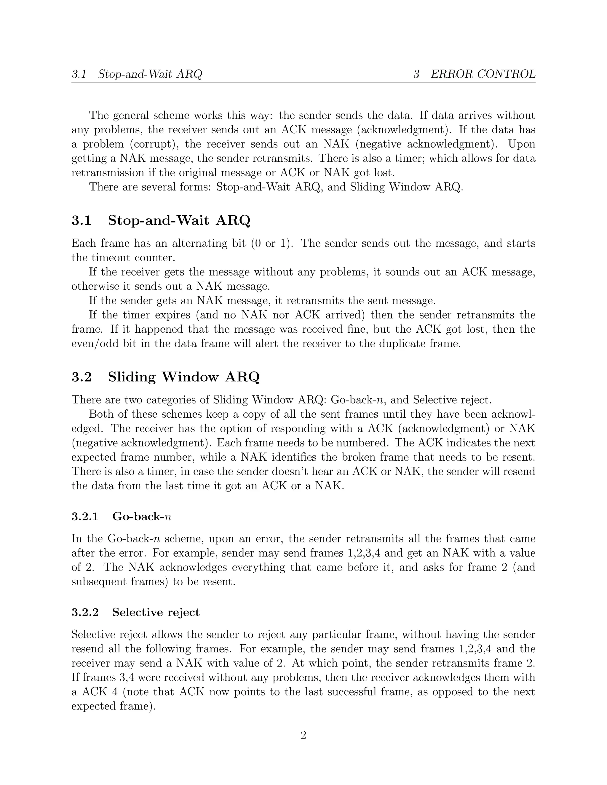 3.1 Stop-and-Wait ARQ                                              3 ERROR CONTROL


    The general scheme works this way: the sender sends the data. If data arrives without
any problems, the receiver sends out an ACK message (acknowledgment). If the data has
a problem (corrupt), the receiver sends out an NAK (negative acknowledgment). Upon
getting a NAK message, the sender retransmits. There is also a timer; which allows for data
retransmission if the original message or ACK or NAK got lost.
    There are several forms: Stop-and-Wait ARQ, and Sliding Window ARQ.

3.1     Stop-and-Wait ARQ
Each frame has an alternating bit (0 or 1). The sender sends out the message, and starts
the timeout counter.
   If the receiver gets the message without any problems, it sounds out an ACK message,
otherwise it sends out a NAK message.
   If the sender gets an NAK message, it retransmits the sent message.
   If the timer expires (and no NAK nor ACK arrived) then the sender retransmits the
frame. If it happened that the message was received ﬁne, but the ACK got lost, then the
even/odd bit in the data frame will alert the receiver to the duplicate frame.

3.2     Sliding Window ARQ
There are two categories of Sliding Window ARQ: Go-back-n, and Selective reject.
   Both of these schemes keep a copy of all the sent frames until they have been acknowl-
edged. The receiver has the option of responding with a ACK (acknowledgment) or NAK
(negative acknowledgment). Each frame needs to be numbered. The ACK indicates the next
expected frame number, while a NAK identiﬁes the broken frame that needs to be resent.
There is also a timer, in case the sender doesn’t hear an ACK or NAK, the sender will resend
the data from the last time it got an ACK or a NAK.

3.2.1   Go-back-n
In the Go-back-n scheme, upon an error, the sender retransmits all the frames that came
after the error. For example, sender may send frames 1,2,3,4 and get an NAK with a value
of 2. The NAK acknowledges everything that came before it, and asks for frame 2 (and
subsequent frames) to be resent.

3.2.2   Selective reject
Selective reject allows the sender to reject any particular frame, without having the sender
resend all the following frames. For example, the sender may send frames 1,2,3,4 and the
receiver may send a NAK with value of 2. At which point, the sender retransmits frame 2.
If frames 3,4 were received without any problems, then the receiver acknowledges them with
a ACK 4 (note that ACK now points to the last successful frame, as opposed to the next
expected frame).

                                             2
 