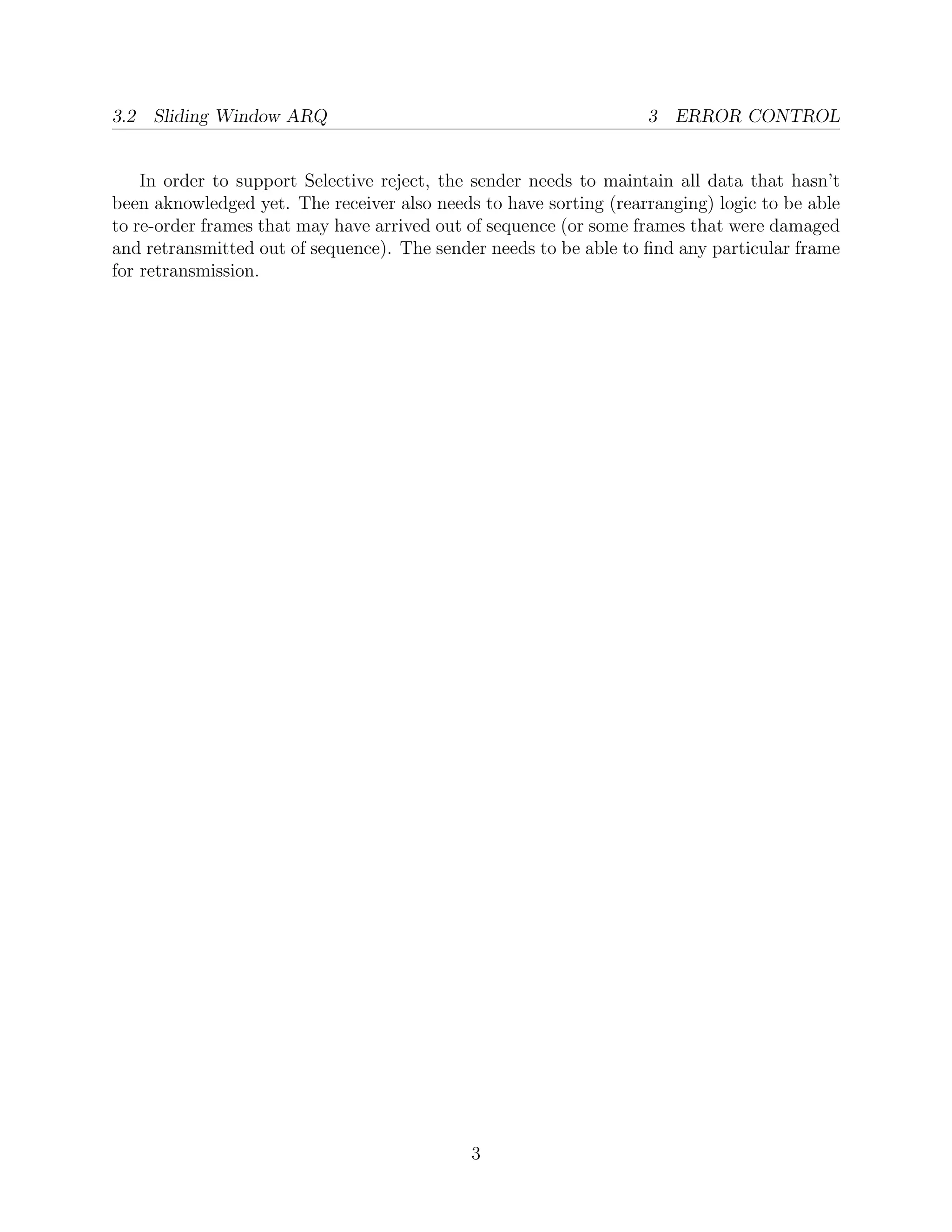 3.2 Sliding Window ARQ                                             3 ERROR CONTROL


    In order to support Selective reject, the sender needs to maintain all data that hasn’t
been aknowledged yet. The receiver also needs to have sorting (rearranging) logic to be able
to re-order frames that may have arrived out of sequence (or some frames that were damaged
and retransmitted out of sequence). The sender needs to be able to ﬁnd any particular frame
for retransmission.




                                             3
 