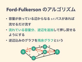 Ford-Fulkerson のアルゴリズム
• 容量が余っている辺からなる s-t パスがあれば
流せるだけ流す
• 流れている容量分、逆辺を追加して押し戻せる
ようにする
• 逆辺込みのグラフを残余グラフという
a
d
c
b
9
s t
...