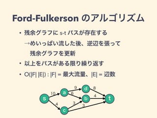 Ford-Fulkerson のアルゴリズム
• 残余グラフに s-t パスが存在する 
→めいっぱい流した後、逆辺を張って 
 残余グラフを更新
• 以上をパスがある限り繰り返す
• O(|F| |E|) : |F| = 最大流量、|E| =...