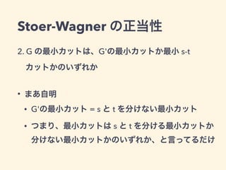 Stoer-Wagner の正当性
2. G の最小カットは、G'の最小カットか最小 s-t
 カットかのいずれか
• まあ自明
• G'の最小カット = s と t を分けない最小カット
• つまり、最小カットは s と t を分ける最小カッ...