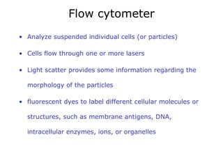 Flow cytometer A nalyze suspended individual cells (or particles) C ells flow through one or more lasers Light scatter provides some information regarding the morphology of the particles fluorescent dyes to label different cellular molecules or structures, such as membrane antigens, DNA, intracellular enzymes, ions, or organelles 