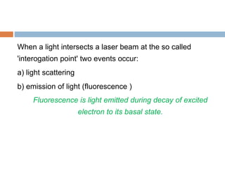 When a light intersects a laser beam at the so called
'interogation point' two events occur:
a) light scattering
b) emission of light (fluorescence )
Fluorescence is light emitted during decay of excited
electron to its basal state.
 