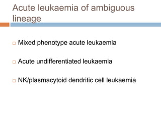 Acute leukaemia of ambiguous
lineage
 Mixed phenotype acute leukaemia
 Acute undifferentiated leukaemia
 NK/plasmacytoid dendritic cell leukaemia
 