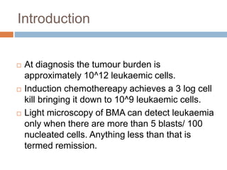  At diagnosis the tumour burden is
approximately 10^12 leukaemic cells.
 Induction chemothereapy achieves a 3 log cell
kill bringing it down to 10^9 leukaemic cells.
 Light microscopy of BMA can detect leukaemia
only when there are more than 5 blasts/ 100
nucleated cells. Anything less than that is
termed remission.
Introduction
 