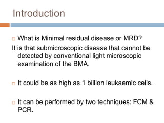 Introduction
 What is Minimal residual disease or MRD?
It is that submicroscopic disease that cannot be
detected by conventional light microscopic
examination of the BMA.
 It could be as high as 1 billion leukaemic cells.
 It can be performed by two techniques: FCM &
PCR.
 