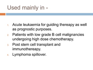 Used mainly in -
1. Acute leukaemia for guiding thereapy as well
as prognostic purposes.
2. Patients with low grade B cell malignancies
undergoing high dose chemotherapy.
3. Post stem cell transplant and
immunothereapy.
4. Lymphoma spillover.
 