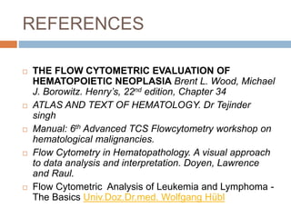 REFERENCES
 THE FLOW CYTOMETRIC EVALUATION OF
HEMATOPOIETIC NEOPLASIA Brent L. Wood, Michael
J. Borowitz. Henry’s, 22nd edition, Chapter 34
 ATLAS AND TEXT OF HEMATOLOGY. Dr Tejinder
singh
 Manual: 6th Advanced TCS Flowcytometry workshop on
hematological malignancies.
 Flow Cytometry in Hematopathology. A visual approach
to data analysis and interpretation. Doyen, Lawrence
and Raul.
 Flow Cytometric Analysis of Leukemia and Lymphoma -
The Basics Univ.Doz.Dr.med. Wolfgang Hübl
 
