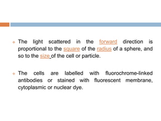  The light scattered in the forward direction is
proportional to the square of the radius of a sphere, and
so to the size of the cell or particle.
 The cells are labelled with fluorochrome-linked
antibodies or stained with fluorescent membrane,
cytoplasmic or nuclear dye.
 