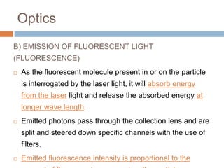 Optics
B) EMISSION OF FLUORESCENT LIGHT
(FLUORESCENCE)
 As the fluorescent molecule present in or on the particle
is interrogated by the laser light, it will absorb energy
from the laser light and release the absorbed energy at
longer wave length.
 Emitted photons pass through the collection lens and are
split and steered down specific channels with the use of
filters.
 Emitted fluorescence intensity is proportional to the
 