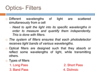 Optics- Filters
 Different wavelengths of light are scattered
simultaneously from a cell
 Need to split the light into its specific wavelengths in
order to measure and quantify them independently.
This is done with filters.
 The system of filters ensures that each photodetector
receives light bands of various wavelengths.
 Optical filters are designed such that they absorb or
reflect some wavelengths of light, while transmitting
others.
 Types of filters
1. Long Pass 2. Short Pass
3. Band Pass 4. Dichroic
 