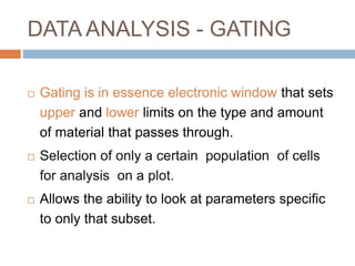 DATA ANALYSIS - GATING
 Gating is in essence electronic window that sets
upper and lower limits on the type and amount
of material that passes through.
 Selection of only a certain population of cells
for analysis on a plot.
 Allows the ability to look at parameters specific
to only that subset.
 