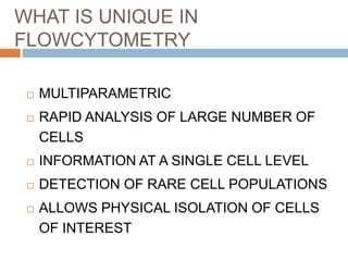 WHAT IS UNIQUE IN
FLOWCYTOMETRY
 MULTIPARAMETRIC
 RAPID ANALYSIS OF LARGE NUMBER OF
CELLS
 INFORMATION AT A SINGLE CELL LEVEL
 DETECTION OF RARE CELL POPULATIONS
 ALLOWS PHYSICAL ISOLATION OF CELLS
OF INTEREST
 
