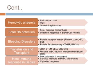 Cont..
• Reticulocyte count
• PNH
• Osmotic fragility assay
Hemolytic anaemia
• Feto- maternal Hemorrhage
• treatment response in Sickle Cell Anemia
Fetal Hb detection
• Platelet receptor assays (Platelet count, GT,
BSS)
• Platelet function assay (CD62P, PAC-1)
Bleeding Disorders
• CD34 STEM CELL COUNTS
• Residual WBC count in leukodepleted blood
packs
• Flow cytometry Crossmatch
Transfusion and
Transplant
• Surface markers in PMN, Monocytes
• Cytokine response
Host Immune
response in Sepsis
 