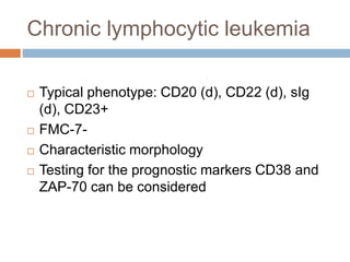 Chronic lymphocytic leukemia
 Typical phenotype: CD20 (d), CD22 (d), sIg
(d), CD23+
 FMC-7-
 Characteristic morphology
 Testing for the prognostic markers CD38 and
ZAP-70 can be considered
 