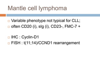 Mantle cell lymphoma
 Variable phenotype not typical for CLL;
 often CD20 (i), sIg (i), CD23-, FMC-7 +
 IHC : Cyclin-D1
 FISH : t(11;14)/CCND1 rearrangement
 