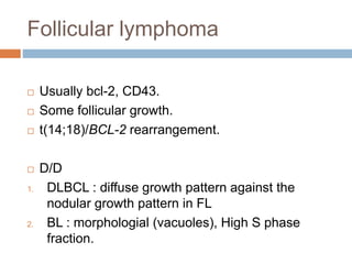 Follicular lymphoma
 Usually bcl-2, CD43.
 Some follicular growth.
 t(14;18)/BCL-2 rearrangement.
 D/D
1. DLBCL : diffuse growth pattern against the
nodular growth pattern in FL
2. BL : morphologial (vacuoles), High S phase
fraction.
 