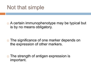 Not that simple
 A certain immunophenotype may be typical but
is by no means obligatory.
 The significance of one marker depends on
the expression of other markers.
 The strength of antigen expression is
important.
 