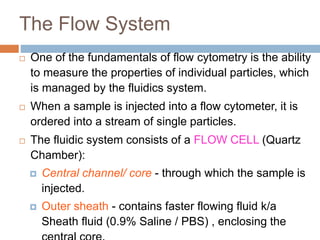 The Flow System
 One of the fundamentals of flow cytometry is the ability
to measure the properties of individual particles, which
is managed by the fluidics system.
 When a sample is injected into a flow cytometer, it is
ordered into a stream of single particles.
 The fluidic system consists of a FLOW CELL (Quartz
Chamber):
 Central channel/ core - through which the sample is
injected.
 Outer sheath - contains faster flowing fluid k/a
Sheath fluid (0.9% Saline / PBS) , enclosing the
 
