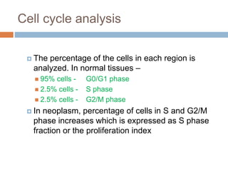 Cell cycle analysis
 The percentage of the cells in each region is
analyzed. In normal tissues –
 95% cells - G0/G1 phase
 2.5% cells - S phase
 2.5% cells - G2/M phase
 In neoplasm, percentage of cells in S and G2/M
phase increases which is expressed as S phase
fraction or the proliferation index
 