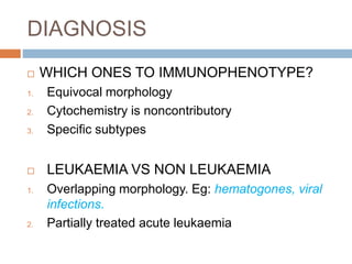 DIAGNOSIS
 WHICH ONES TO IMMUNOPHENOTYPE?
1. Equivocal morphology
2. Cytochemistry is noncontributory
3. Specific subtypes
 LEUKAEMIA VS NON LEUKAEMIA
1. Overlapping morphology. Eg: hematogones, viral
infections.
2. Partially treated acute leukaemia
 
