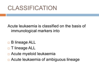 CLASSIFICATION
Acute leukaemia is classified on the basis of
immunological markers into
 B lineage ALL
 T lineage ALL
 Acute myeloid leukaemia
 Acute leukaemia of ambiguous lineage
 